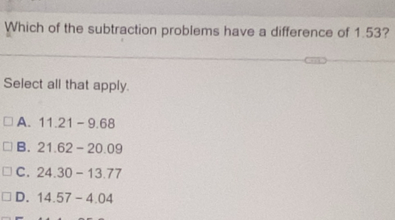 Which of the subtraction problems have a difference of 1.53?
Select all that apply.
A. 11.21-9.68
B. 21.62-20.09
C. 24.30-13.77
D. 14.57-4.04