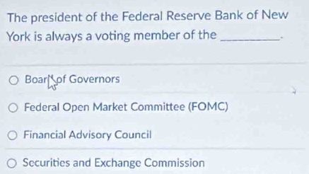 The president of the Federal Reserve Bank of New
York is always a voting member of the _.
Boar of Governors
Federal Open Market Committee (FOMC)
Financial Advisory Council
Securities and Exchange Commission