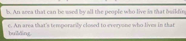 b. An area that can be used by all the people who live in that buildin
c. An area that's temporarily closed to everyone who lives in that
building.