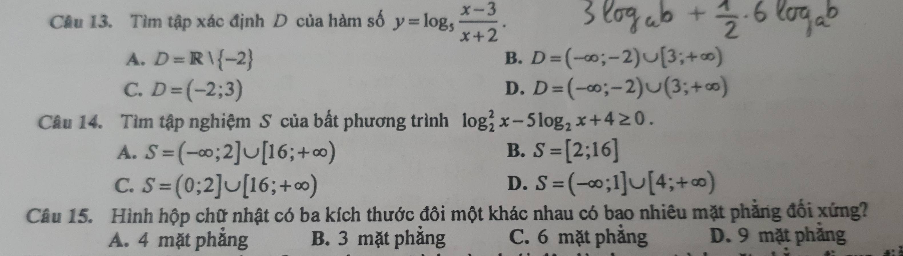 Tìm tập xác định D của hàm số y=log _5 (x-3)/x+2 .
A. D=R| -2 B. D=(-∈fty ;-2)∪ [3;+∈fty )
C. D=(-2;3) D. D=(-∈fty ;-2)∪ (3;+∈fty )
Câu 14. Tìm tập nghiệm S của bất phương trình log _2^(2x-5log _2)x+4≥ 0.
A. S=(-∈fty ;2]∪ [16;+∈fty ) B. S=[2;16]
C. S=(0;2]∪ [16;+∈fty ) D. S=(-∈fty ;1]∪ [4;+∈fty )
Câu 15. Hình hộp chữ nhật có ba kích thước đôi một khác nhau có bao nhiêu mặt phẳng đổi xứng?
A. 4 mặt phẳng B. 3 mặt phẳng C. 6 mặt phẳng D. 9 mặt phăng