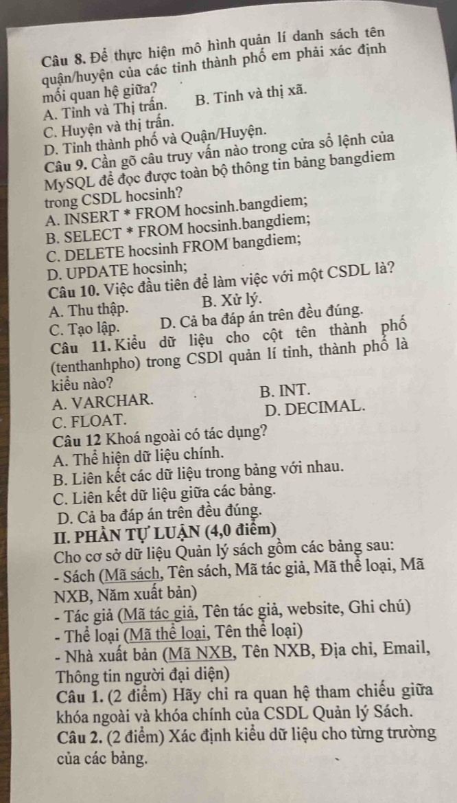 Để thực hiện mô hình quản lí danh sách tên
quận/huyện của các tinh thành phố em phải xác định
mối quan hệ giữa?
A. Tỉnh và Thị trấn. B. Tinh và thị xã.
C. Huyện và thị trấn.
D. Tinh thành phố và Quận/Huyện.
Câu 9. Cần gõ câu truy vấn nào trong cửa sổ lệnh của
MySQL để đọc được toàn bộ thông tin bảng bangdiem
trong CSDL hocsinh?
A. INSERT * FROM hocsinh.bangdiem;
B. SELECT * FROM hocsinh.bangdiem;
C. DELETE hocsinh FROM bangdiem;
D. UPDATE hocsinh;
Câu 10. Việc đầu tiên để làm việc với một CSDL là?
A. Thu thập. B. Xử lý.
C. Tạo lập. D. Cả ba đáp án trên đều đúng.
Câu 11. Kiểu dữ liệu cho cột tên thành phố
(tenthanhpho) trong CSDl quản lí tinh, thành phố là
kiểu nào?
A. VARCHAR. B. INT.
C. FLOAT. D. DECIMAL.
Câu 12 Khoá ngoài có tác dụng?
A. Thể hiện dữ liệu chính.
B. Liên kết các dữ liệu trong bảng với nhau.
C. Liên kết dữ liệu giữa các bảng.
D. Cả ba đáp án trên đều đúng.
II. PHÀN Tự LUẠN (4,0 điểm)
Cho cơ sở dữ liệu Quản lý sách gồm các bảng sau:
- Sách (Mã sách, Tên sách, Mã tác giả, Mã thể loại, Mã
NXB, Năm xuất bản)
- Tác giả (Mã tác giả, Tên tác giả, website, Ghi chú)
- Thể loại (Mã thể loại, Tên thể loại)
- Nhà xuất bản (Mã NXB, Tên NXB, Địa chỉ, Email,
Thông tin người đại diện)
Câu 1. (2 điểm) Hãy chỉ ra quan hệ tham chiếu giữa
khóa ngoài và khóa chính của CSDL Quản lý Sách.
Câu 2. (2 điểm) Xác định kiểu dữ liệu cho từng trường
của các bảng.