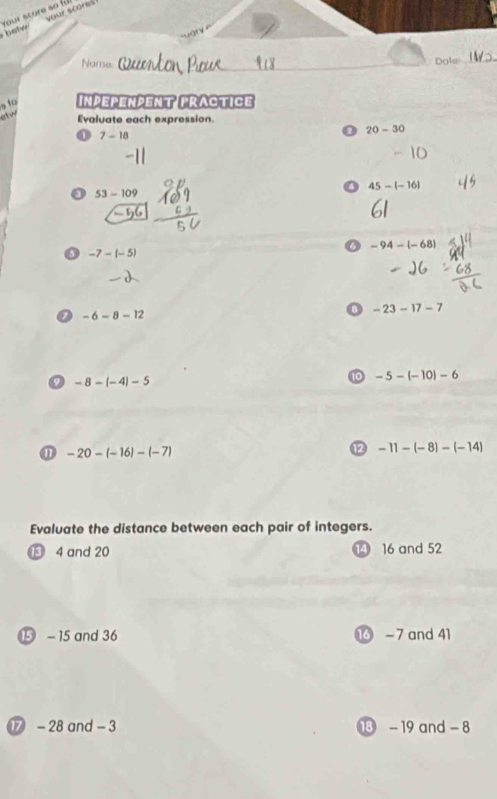 your scores 
e Your score so für 
Name. Dole 
, to Inpepenpent pRactice 
elw 
Evaluate each expression.
7-18
20-30
45-(-16)
o 53-109
-94-(-68)
-7-(-5)
a -6-8-12
a -23-17-7
a -8-(-4)-5
10 -5-(-10)-6
⑪ -20-(-16)-(-7)
-11-(-8)-(-14)
Evaluate the distance between each pair of integers. 
⑬ 4 and 20 1 16 and 52
⑮ - 15 and 36 1 - 7 and 41
⑰ - 28 and - 3 18 -19 and - 8