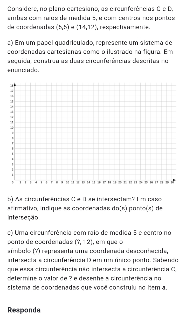 Considere, no plano cartesiano, as circunferências C e D, 
ambas com raios de medida 5, e com centros nos pontos 
de coordenadas (6,6) e (14,12) , respectivamente. 
a) Em um papel quadriculado, represente um sistema de 
coordenadas cartesianas como o ilustrado na figura. Em 
seguida, construa as duas circunferências descritas no 
enunciado. 
b) As circunferências C e D se intersectam? Em caso 
afirmativo, indique as coordenadas do(s) ponto(s) de 
interseção. 
c) Uma circunferência com raio de medida 5 e centro no 
ponto de coordenadas (?,12) , em que o 
símbolo (?) representa uma coordenada desconhecida, 
intersecta a circunferência D em um único ponto. Sabendo 
que essa circunferência não intersecta a circunferência C, 
determine o valor de ? e desenhe a circunferência no 
sistema de coordenadas que você construiu no item a. 
Responda