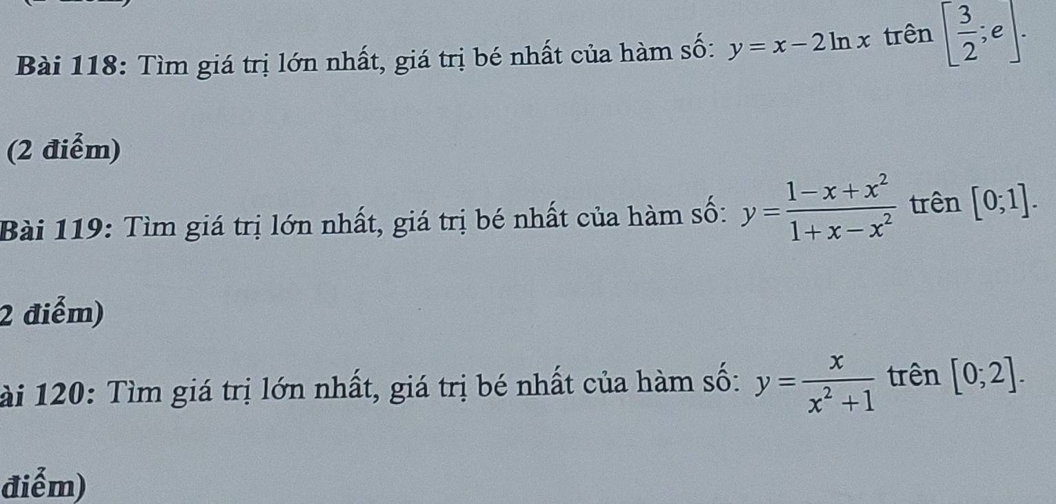 Tìm giá trị lớn nhất, giá trị bé nhất của hàm số: y=x-2ln x trên [ 3/2 ;e]. 
(2 điểm) 
Bài 119: Tìm giá trị lớn nhất, giá trị bé nhất của hàm số: y= (1-x+x^2)/1+x-x^2  trên [0;1]. 
2 điểm) 
Tài 120: Tìm giá trị lớn nhất, giá trị bé nhất của hàm số: y= x/x^2+1  trên [0;2]. 
điểm)