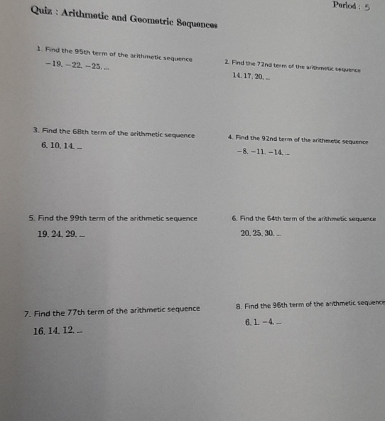 Period : 
Quiz : Arithmetic and Geometric Sequences 
1. Find the 95th term of the arithmetic sequence 2. Find the 72nd term of the arithmetic sequence
-19, -22, -25, .. 14, 17, 20, ... 
3. Find the 68th term of the arithmetic sequence 4. Find the 92nd term of the arithmetic sequence 
6. 10. 14... - 8. - 11. - 14. ... 
5. Find the 99th term of the arithmetic sequence 6. Find the 64th term of the arithmetic sequence
19, 24, 29. ... 20, 25, 30. ... 
7. Find the 77th term of the arithmetic sequence 8. Find the 96th term of the arithmetic sequence 
16. 14. 12. ... 6. 1. -4, ...