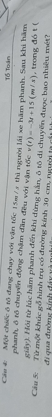 Tổ Toán 
Cân 4: Một chiếc ô tô đang chạy với vận tốc 15m / s thì người lái xe hãm phanh. Sau khi hãm 
phanh, ô tô chuyển động chậm dần đều với vận tốc v(t)=-3t+15(m/s) , trong đó t ( 
giây). Hỏi từ lúc hãm phanh đến khi dừng hắn, ô tô di chuyển được bao nhiêu mét? 
Câu 5: Từ một khúc gỗ hình trụ có đường kính 30 cm, người ta cắt 
đi qua đường kính đáy và n