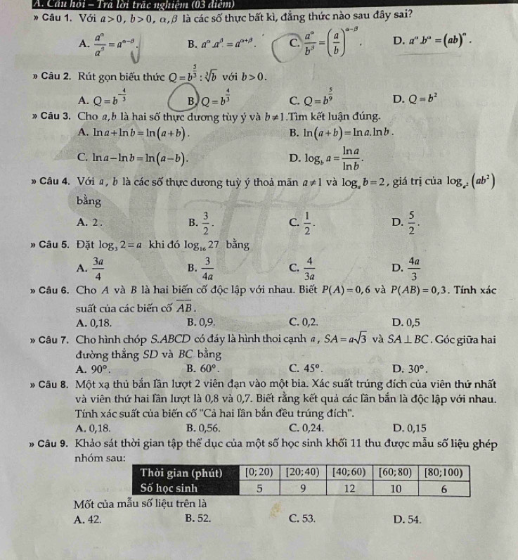 Cầu hồi - Tra lời trắc nghiệm (03 điểm)
» Câu 1. Với a>0,b>0 đ  là các số thực bất kì, đẳng thức nào sau đây sai?
A.  a^n/a^5 =a^(n-9). B. a^(alpha).a^(beta).=a^(alpha +beta). C.  a°/b^3 =( a/b )^alpha -beta . D. a°.b°=(ab)^circ .
Câu 2. Rút gọn biểu thức Q=b^(frac 5)3:sqrt[3](b) với b>0.
A. Q=b^(-frac 4)3 B. Q=b^(frac 4)3 C. Q=b^(frac 5)9 D. Q=b^2
# Câu 3. Cho a,b là hai số thực dương tùy ý và b!= 1.Tìm kết luận đúng.
A. ln a+ln b=ln (a+b). B. ln (a+b)=ln a.ln b.
C. ln a-ln b=ln (a-b). D. log _ba= ln a/ln b .
# Câu 4. Với # , b là các số thực dương tuỳ ý thoả mãn a!= 1 và log _ab=2 , giá trị của log _a^2(ab^2)
bằng
A. 2 . B.  3/2 . C.  1/2 . D.  5/2 .
» Câu 5. Đặt log _32=a khi đó log _1627 bằng
A.  3a/4   3/4a   4/3a   4a/3 
B.
C.
D.
Câu 6. Cho A và B là hai biến cố độc lập với nhau. Biết P(A)=0,6 và P(AB)=0,3. Tính xác
suất của các biến cố overline AB.
A. 0,18. B. 0,9. C. 0,2. D. 0,5
* Câu 7. Cho hình chóp S.ABCD có đáy là hình thoi cạnh a , SA=asqrt(3) và SA⊥ BC. Góc giữa hai
đường thắng SD và BC bằng
A. 90°. B. 60°. C. 45°. D. 30°.
* Câu 8. Một xạ thủ bắn lần lượt 2 viên đạn vào một bia. Xác suất trúng đích của viên thứ nhất
và viên thứ hai lần lượt là 0,8 và 0,7. Biết rằng kết quả các lần bắn là độc lập với nhau.
Tính xác suất của biến cố ''Cả hai lần bắn đều trúng đích''.
A. 0,18. B. 0,56. C. 0,24. D. 0,15
* Câu 9. Khảo sát thời gian tập thể dục của một số học sinh khối 11 thu được mẫu số liệu ghép
nhóm
Mốt của mẫu số liệu trên là
A. 42. B. 52. C. 53. D. 54.