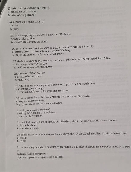 23, artificial eyes should be cleaned
a. according to care plan
b. with rubbing alcohol
24. a stool specimen consist of
a. urine
b. feces
25. when emptying the ostomy device, the NA should
a. tape device to skin
b. cleanse area around the stoma
26. the NA knows that it is easier to dress a client with dementia if the NA
a, offers a client to choose from a variety of clothing
b. stacks the clothing in the order it will put on
27. the NA is stopped by a client who asks to use the bathroom. What should the NA day.
a. Let me get your NA for you
b. I will assist you to the bathroom.
28. The term “STAT” means
a. at next scheduled time
b. right away
29. which of the following steps is an essential part of routine mouth care?
assist the client to gargle b. check a client's mouth for sores and irritations
30. when caring for a client with Alzheimer's disease, the NA should
a. vary the client's routine
b. play soft music for the client's relaxation
31 reality orientation consist of
a. telling the client the date and time
b. call the client “honey”
32, which elimination option should be offered to a client who can walk only a short distance
a. disposable brief
b. bedside commode
33. to collect a urine sample from a female client, the NA should ask the client to urinate into a clean
a. bedpan
b. urinal
34, when caring for a client on isolation precautions, it is most important for the NA to know what type
of
a. disinfectant is being used
b. personal protective equipment is needed.