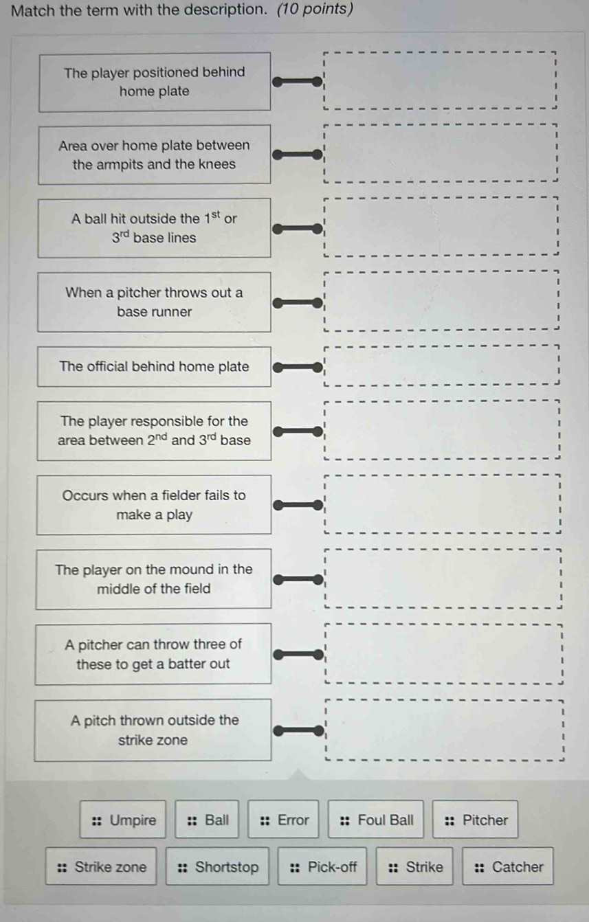 Match the term with the description. (10 points) 
The player positioned behind 
home plate 
Area over home plate between 
the armpits and the knees 
A ball hit outside the 1^(st) or
3^(rd) base lines 
When a pitcher throws out a 
base runner 
The official behind home plate 
The player responsible for the 
area between 2^(nd) and 3^(rd) base 
Occurs when a fielder fails to 
make a play 
The player on the mound in the 
middle of the field 
A pitcher can throw three of 
these to get a batter out 
A pitch thrown outside the 
strike zone 
Umpire :: Ball :: Error Foul Ball Pitcher 
Strike zone Shortstop Pick-off Strike Catcher