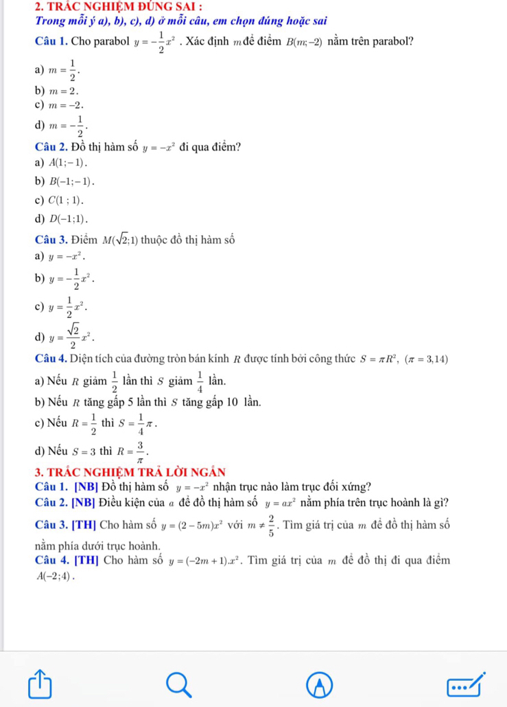 TRAC NGHIỆM ĐÚNG SAI :
Trong mỗi ý a), b), c), d) ở mỗi câu, em chọn đúng hoặc sai
Câu 1. Cho parabol y=- 1/2 x^2. Xác định m đề điểm B(m;-2) nằm trên parabol?
a) m= 1/2 .
b) m=2.
c) m=-2.
d) m=- 1/2 .
Câu 2. Đồ thị hàm số y=-x^2 đi qua điểm?
a) A(1;-1).
b) B(-1;-1).
c) C(1;1).
d) D(-1;1).
Câu 3. Điểm M(sqrt(2);1) thuộc đồ thị hàm số
a) y=-x^2.
b) y=- 1/2 x^2.
c) y= 1/2 x^2.
d) y= sqrt(2)/2 x^2.
Câu 4. Diện tích của đường tròn bán kính R được tính bởi công thức S=π R^2,(π =3,14)
a) Nếu R giảm  1/2  lần thì S giảm  1/4 lan.
b) Nếu R tăng gấp 5 lần thì S tăng gấp 10 lần.
c) Nếu R= 1/2  thì S= 1/4 π .
d) Nếu S=3 thì R= 3/π  .
3. trÁC nGHIệM tRả lời ngán
Câu 1. [NB] Đồ thị hàm số y=-x^2 nhận trục nào làm trục đối xứng?
Câu 2. [NB] Điều kiện của # đề đồ thị hàm số y=ax^2 nằm phía trên trục hoành là gì?
Câu 3. [TH] Cho hàm số y=(2-5m)x^2 với m!=  2/5 . Tìm giá trị của m đề đồ thị hàm số
nằm phía dưới trục hoành.
Câu 4. [TH] Cho hàm số y=(-2m+1).x^2. Tìm giá trị của m đề đồ thị đi qua điểm
A(-2;4).