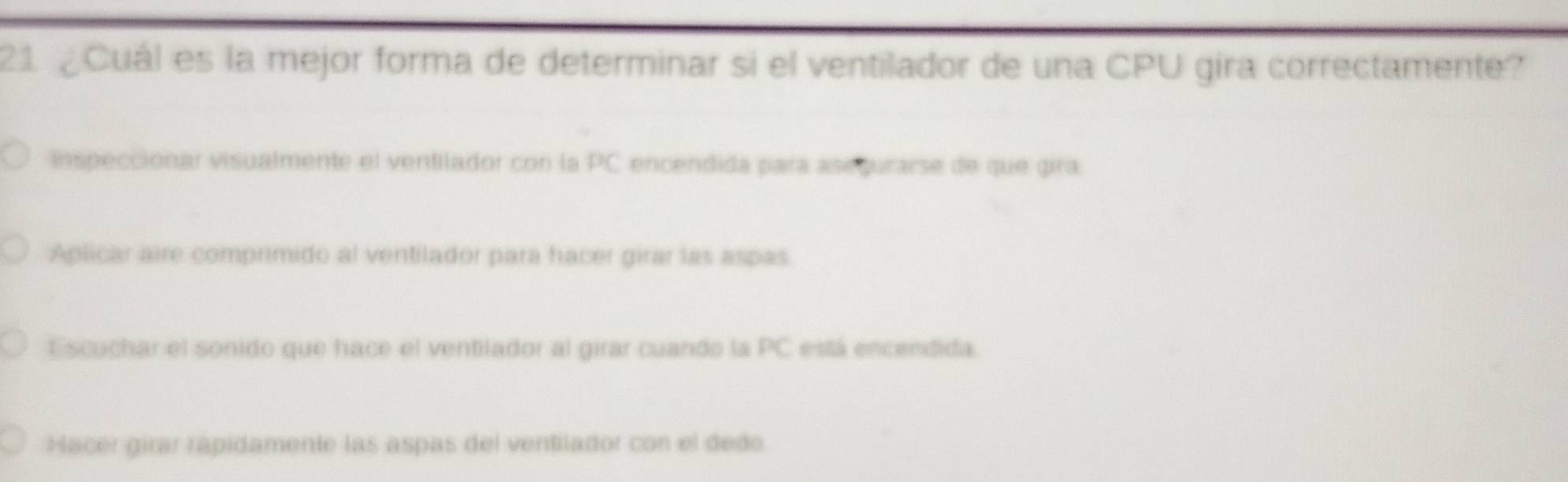 21 ¿Cuál es la mejor forma de determinar si el ventilador de una CPU gira correctamente?
Inspeccionar visualmente el ventilador con la PC encendida para asegurarse de que gira
Aplicar aire comprimido al ventilador para hacer girar las aspas
Escuchar el sonido que hace el ventilador al girar cuando la p C está encendida
Hacer girar rápidamente las aspas del ventilador con el dedo