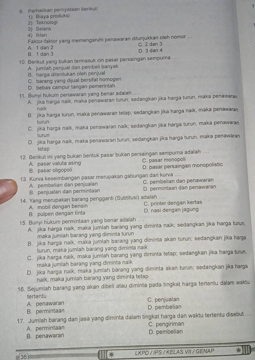 1
9. Perhatikan pernyataan berikut!
1) Biaya produksi
2) Teknologi
3) Selera
4) Iklan
Faktor-faktor yang memengaruhi penawaran ditunjukkan oleh nomor ...
A. 1 dan 2 C. 2 dan 3
B. 1 dan 3 D. 3 dan 4
10. Berikut yang bukan termasuk ciri pasar persaingan sempurna ....
A. jumlah penjual dan pembeli banyak
B. harga ditentukan oleh penjual
C. barang yang dijual bersifat homogen
D. bebas campur tangan pemerintah
11. Bunyi hukum penawaran yang benar adalah ....
A. jika harga naik, maka penawaran turun; sedangkan jika harga turun, maka penawaran
naik
B. jika harga turun, maka penawaran tetap; sedangkan jika harga naik, maka penawaran
turun
C. jika harga naik, maka penawaran naik; sedangkan jika harga turun, maka penawaran
turun
D. jika harga naik, maka penawaran turun; sedangkan jika harga turun, maka penawaran
tetap
12. Berikut ini yang bukan bentuk pasar bukan persaingan sempurna adalah ....
A. pasar valuta asing C. pasar monopoli
B. pasar oligopoli D. pasar persaingan monopolistic
13. Kurva keseimbangan pasar merupakan gabungan dari kurva
A. pembelian dan penjualan C. pembelian dan penawaran
B. penjualan dan permintaan D. permintaan dan penawaran
14. Yang merupakan barang pengganti (Subtitusi) adalah ....
A. mobil dengan bensin C. printer dengan kertas
B. pulpen dengan tinta D. nasi dengan jagung
15. Bunyi hukum permintaan yang benar adalah ....
A. jika harga naik, maka jumlah barang yang diminta naik; sedangkan jika harga turun,
maka jumlah barang yang diminta turun
B. jika harga naik, maka jumlah barang yang diminta akan turun; sedangkan jika harga
turun, maka jumlah barang yang diminta naik
C. jika harga naik, maka jumlah barang yang diminta tetap; sedangkan jika harga turun,
maka jumlah barang yang diminta naik
D. jika harga naik, maka jumlah barang yang diminta akan turun; sedangkan jika harga
naik, maka jumlah barang yang diminta tetap
16. Sejumlah barang yang akan dibeli atau diminta pada tingkat harga tertentu dalam waktu
tertentu
C. penjualan
A. penawaran
B. permintaan D. pembelian
17. Jumlah barang dan jasa yang diminta dalam tingkat harga dan waktu tertentu disebut ....
A. permintaan C. pengiriman
B. penawaran D. pembelian
LKPD / IPS / KELAS VII / GENAP
36