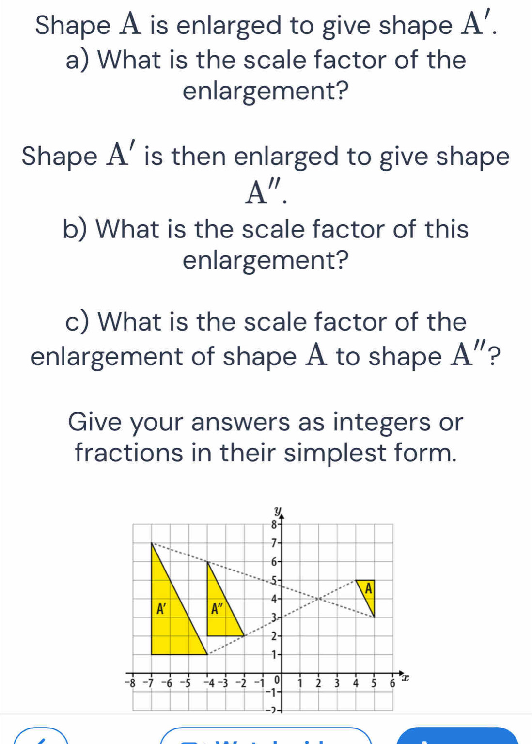 Shape A is enlarged to give shape A'.
a) What is the scale factor of the
enlargement?
Shape A' is then enlarged to give shape
A''.
b) What is the scale factor of this
enlargement?
c) What is the scale factor of the
enlargement of shape A to shape A'' P
Give your answers as integers or
fractions in their simplest form.