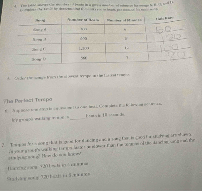 The table shows the number of beats in a given number of minutes for songs A, B. C, and D. 
Complete the table by determining the unit rate in beats per maute for each song 
5. Order the songs from the slowest tempo to the fastest tempo. 
The Perfect Tempo 
6 Suppose one step is equivalent to one beat. Complete the following sentence. 
My group's walking tempo is _beats in 10 seconds. 
7 Tempos for a song that is good for dancing and a song that is good for studying are shown. 
Is your group's walking tempo faster or slower than the tempos of the dancing song and the 
studying song? How do you know? 
Dancing song: 720 beats in 4 minutes
Studying song: 720 beats in 8 minutes