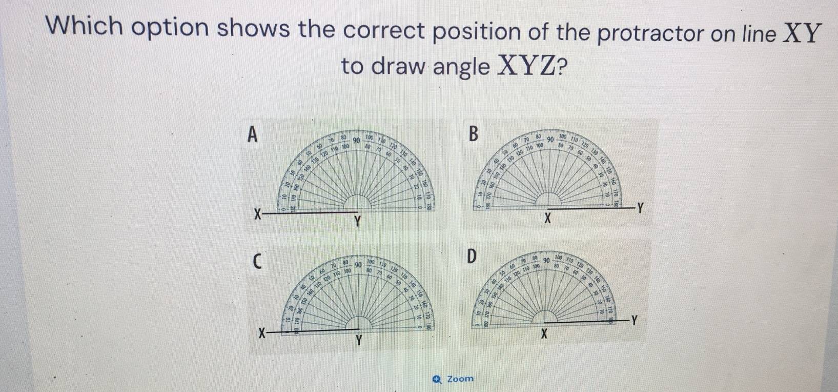 Which option shows the correct position of the protractor on line XY
to draw angle XYZ? 
A 110
70 80 90
100 70 t 
* 130 120 To  100/80  B
60
8, 
B
3
४ ē 
zā
X
8
Y
Zoom