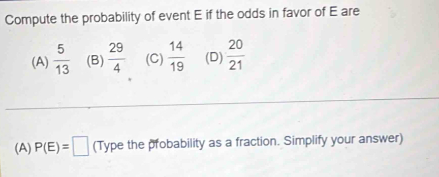 Compute the probability of event E if the odds in favor of E are
(A)  5/13  (B)  29/4  (C)  14/19  (D)  20/21 
(A) P(E)=□ (Type the probability as a fraction. Simplify your answer)