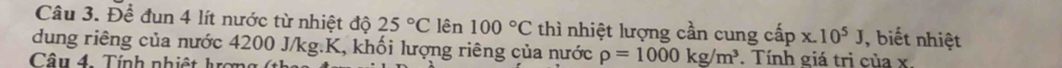 Để đun 4 lít nước từ nhiệt độ 25°C lên 100°C thì nhiệt lượng cần cung cấp x.10^5J ,biết nhiệt 
dung riêng của nước 4200 J/kg. K, khối lượng riêng của nước rho =1000kg/m^3. Tính giá trị của x. 
Câ u 4 . í nh nh i ê t hợ