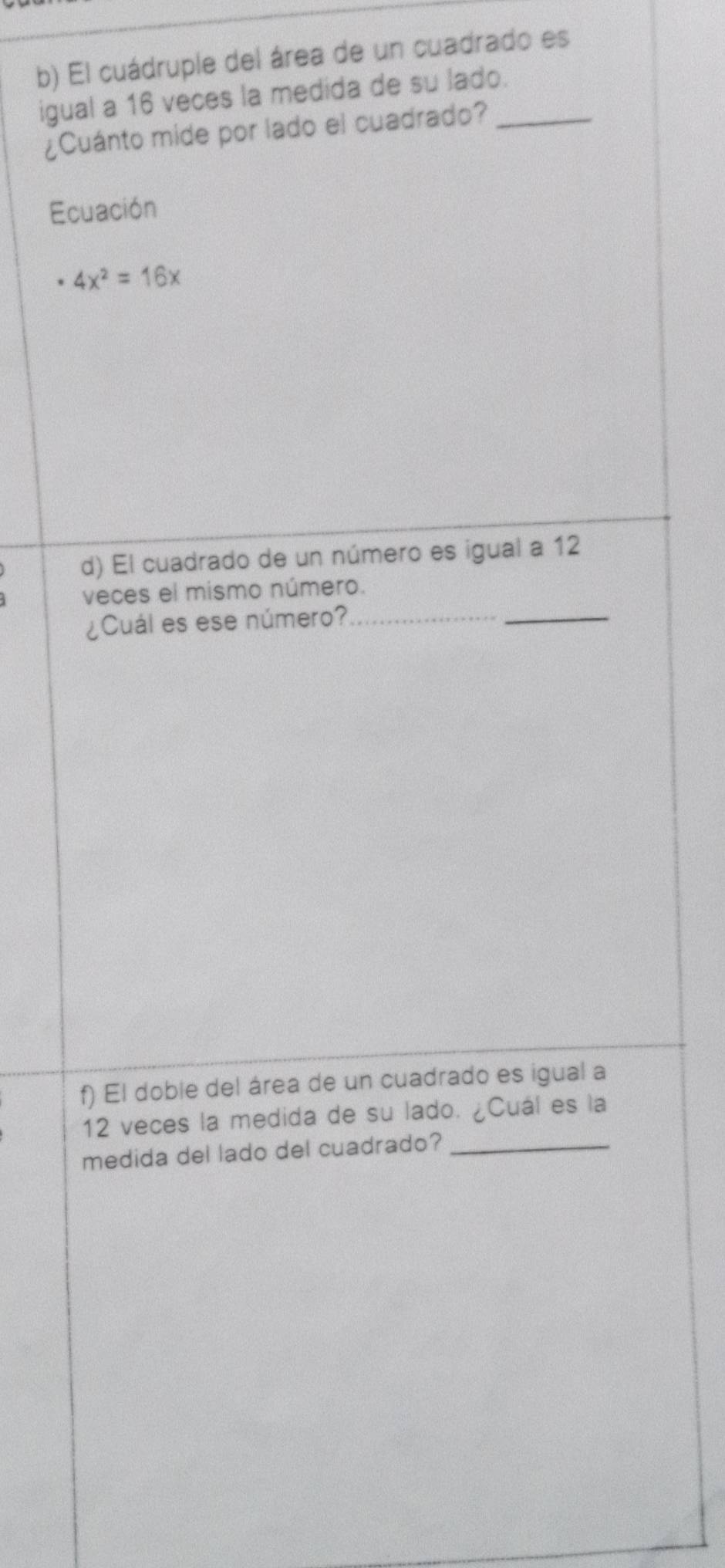 El cuádruple del área de un cuadrado es 
igual a 16 veces la medida de su lado._ 
¿Cuánto mide por lado el cuadrado? 
Ecuación
4x^2=16x
d) El cuadrado de un número es igual a 12
veces el mismo número. 
¿Cuál es ese número?_ 
_ 
f) El doble del área de un cuadrado es igual a
12 veces la medida de su lado. ¿Cuál es la 
medida del lado del cuadrado?_