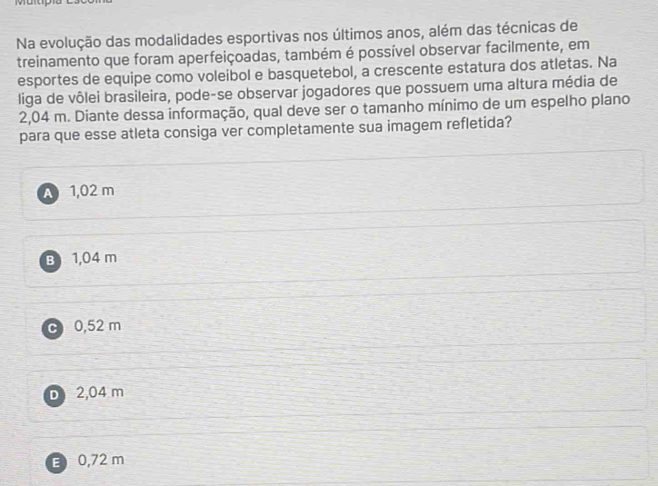 Na evolução das modalidades esportivas nos últimos anos, além das técnicas de
treinamento que foram aperfeiçoadas, também é possível observar facilmente, em
esportes de equipe como voleibol e basquetebol, a crescente estatura dos atletas. Na
liga de vôlei brasileira, pode-se observar jogadores que possuem uma altura média de
2,04 m. Diante dessa informação, qual deve ser o tamanho mínimo de um espelho plano
para que esse atleta consiga ver completamente sua imagem refletida?
A 1,02 m
B 1,04 m
c 0,52 m
D 2,04 m
E 0,72 m