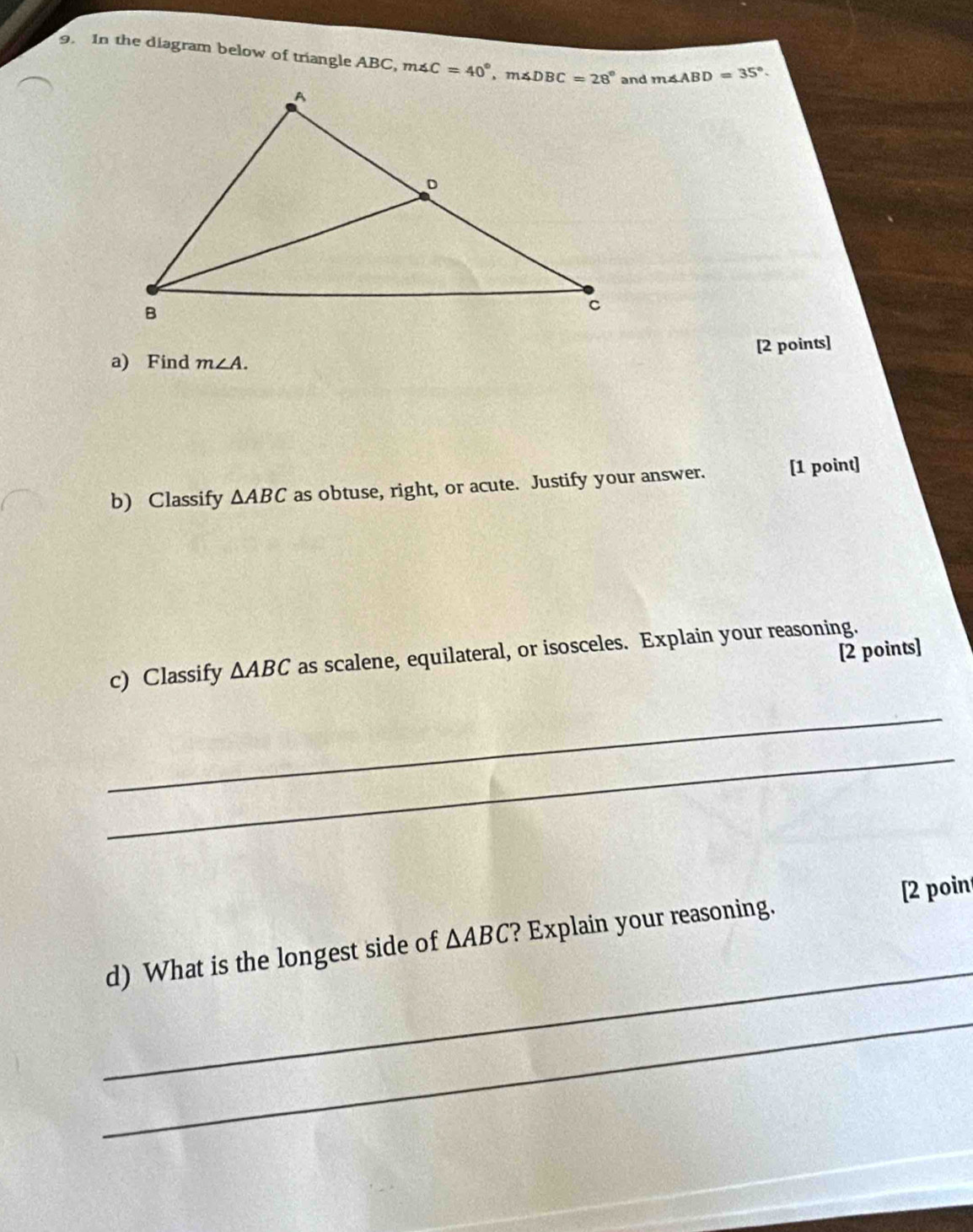 In the diagram below of triangle ABC,m∠ C=40° m∠ ABD=35°.
[2 points]
a) Find m∠ A.
b) Classify ΔABC as obtuse, right, or acute. Justify your answer. [1 point]
[2 points]
c) Classify △ ABC as scalene, equilateral, or isosceles. Explain your reasoning.
_
_
[2 poin
_
d) What is the longest side of △ ABC ? Explain your reasoning.
_