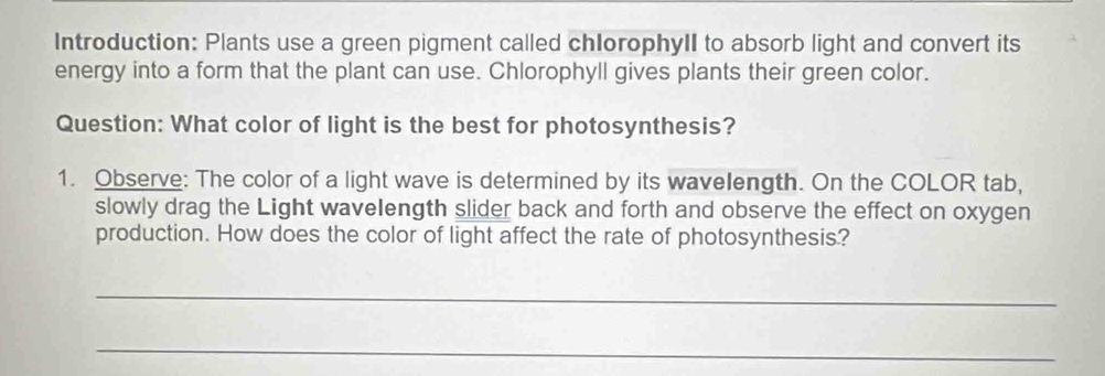 Introduction: Plants use a green pigment called chlorophyII to absorb light and convert its 
energy into a form that the plant can use. Chlorophyll gives plants their green color. 
Question: What color of light is the best for photosynthesis? 
1. Observe: The color of a light wave is determined by its wavelength. On the COLOR tab, 
slowly drag the Light wavelength slider back and forth and observe the effect on oxygen 
production. How does the color of light affect the rate of photosynthesis? 
_ 
_