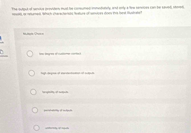 The output of service providers must be consumed immediately, and only a few services can be saved, stored,
resold, or returned. Which characteristic feature of services does this best illustrate?
Mutple Choice
low degree of customer contact
high degree of standardization of outputs
tangibility of outpuls
pershability of outputs
uniformity of inguls