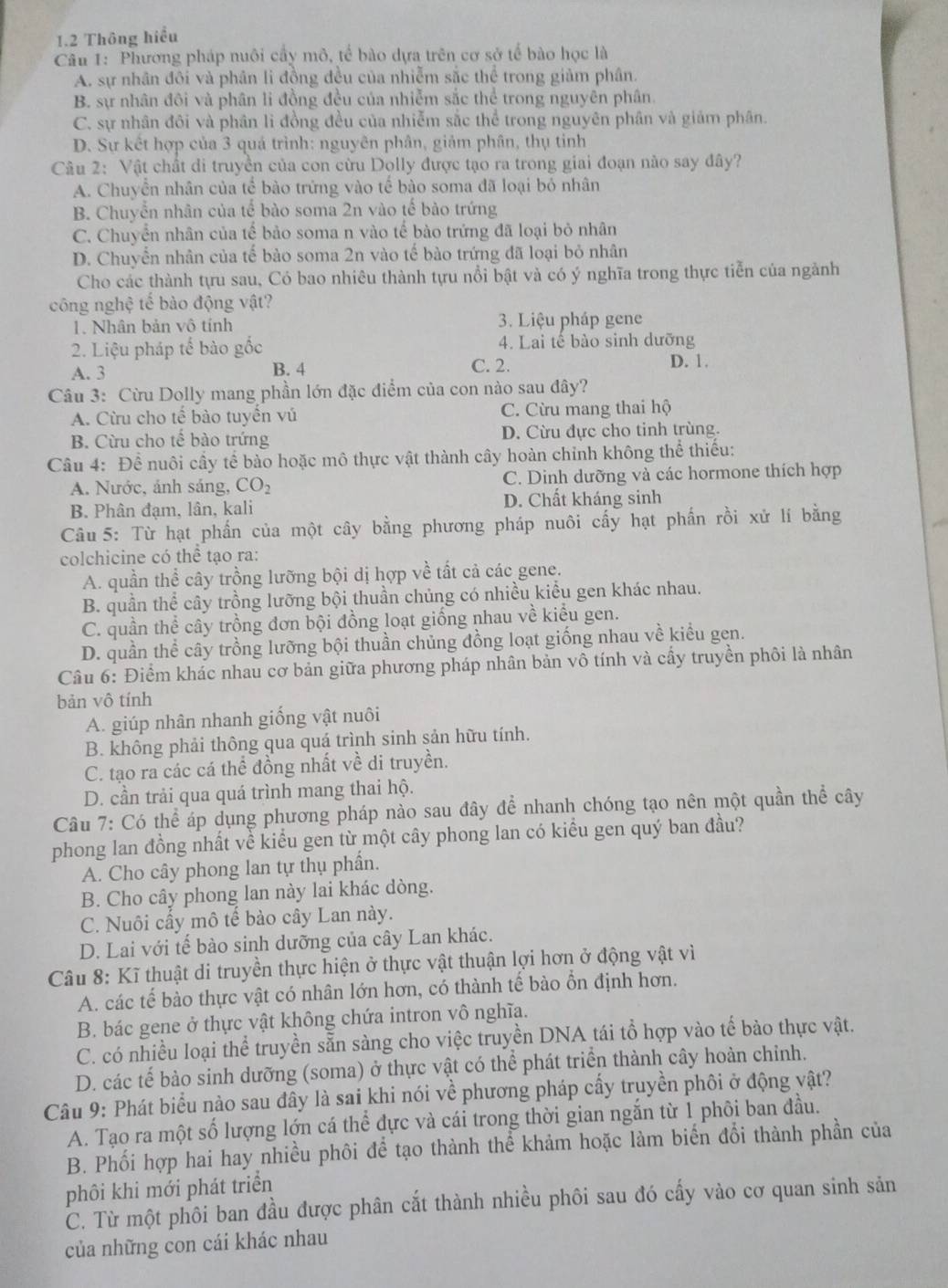 1.2 Thông hiểu
Câu 1: Phương pháp nuôi cầy mô, tế bào dựa trên cơ sở tế bào học là
A. sự nhân đôi và phân lì đồng đều của nhiễm sắc thể trong giảm phân.
B. sự nhân đôi và phân li đồng đều của nhiễm sắc thể trong nguyên phân.
C. sự nhân đôi và phân lì đồng đều của nhiễm sắc thể trong nguyên phân và giám phân.
D. Sự kết hợp của 3 quá trình: nguyên phân, giảm phân, thụ tinh
Câu 2: Vật chất di truyền của con cừu Dolly được tạo ra trong giai đoạn nào say đây?
A. Chuyền nhân của tể bào trừng vào tế bào soma đã loại bỏ nhân
B. Chuyển nhân của tế bào soma 2n vào tế bào trứng
C. Chuyển nhân của tế bảo soma n vào tế bào trứng đã loại bỏ nhân
D. Chuyển nhân của tế bào soma 2n vào tế bào trứng đã loại bỏ nhân
Cho các thành tựu sau, Có bao nhiêu thành tựu nổi bật và có ý nghĩa trong thực tiễn của ngành
công nghệ tế bào động vật?
1. Nhân bản vô tính 3. Liệu pháp gene
2. Liệu pháp tế bào gốc 4. Lai tế bào sinh dưỡng
A. 3 B. 4
C. 2. D. 1.
Câu 3: Cừu Dolly mang phần lớn đặc điểm của con nào sau đây?
A. Cừu cho tế bào tuyến vú C. Cừu mang thai hộ
B. Cừu cho tế bào trứng D. Cừu đực cho tinh trùng.
Câu 4: Dhat c l nuôi cầy tế bào hoặc mô thực vật thành cây hoàn chỉnh không thể thiếu:
A. Nước, ảnh sáng, CO_2 C. Dinh dưỡng và các hormone thích hợp
B. Phân đạm, lân, kali D. Chất kháng sinh
Câu 5: Từ hạt phần của một cây bằng phương pháp nuôi cấy hạt phần rồi xử lí bằng
colchicine có thể tạo ra:
A. quần thể cây trồng lưỡng bội dị hợp về tất cả các gene.
B. quần thể cây trồng lưỡng bội thuần chủng có nhiều kiểu gen khác nhau.
C. quần thể cây trồng đơn bội đồng loạt giống nhau về kiểu gen.
D. quần thể cây trồng lưỡng bội thuần chủng đồng loạt giống nhau về kiểu gen.
Câu 6: Điểm khác nhau cơ bản giữa phương pháp nhân bản vô tính và cấy truyền phôi là nhân
bản vô tính
A. giúp nhân nhanh giống vật nuôi
B. không phải thông qua quá trình sinh sản hữu tính.
C. tạo ra các cá thể đồng nhất về di truyền.
D. cần trải qua quá trình mang thai hộ.
Câu 7: Có thể áp dụng phương pháp nào sau đây để nhanh chóng tạo nên một quần thể cây
phong lan đồng nhất về kiểu gen từ một cây phong lan có kiểu gen quý ban đầu?
A. Cho cây phong lan tự thụ phần.
B. Cho cây phong lan này lai khác dòng.
C. Nuôi cấy mô tế bào cây Lan này.
D. Lai với tế bào sinh dưỡng của cây Lan khác.
Câu 8: Kĩ thuật di truyền thực hiện ở thực vật thuận lợi hơn ở động vật vì
A. các tế bào thực vật có nhân lớn hơn, có thành tế bào ổn định hơn.
B. bác gene ở thực vật không chứa intron vô nghĩa.
C. có nhiều loại thể truyền sẵn sàng cho việc truyền DNA tái tổ hợp vào tế bào thực vật.
D. các tế bào sinh dưỡng (soma) ở thực vật có thể phát triển thành cây hoàn chỉnh.
Câu 9: Phát biểu nào sau đây là sai khi nói về phương pháp cấy truyền phôi ở động vật?
A. Tạo ra một số lượng lớn cá thể đực và cái trong thời gian ngắn từ 1 phôi ban đầu.
B. Phối hợp hai hay nhiều phôi để tạo thành thể khảm hoặc làm biển đổi thành phần của
phôi khi mới phát triển
C. Từ một phôi ban đầu được phân cắt thành nhiều phôi sau đó cấy vào cơ quan sinh sản
của những con cái khác nhau