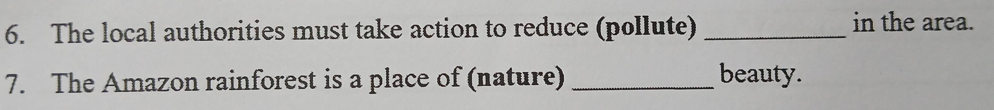 The local authorities must take action to reduce (pollute)_ 
in the area. 
7. The Amazon rainforest is a place of (nature)_ 
beauty.