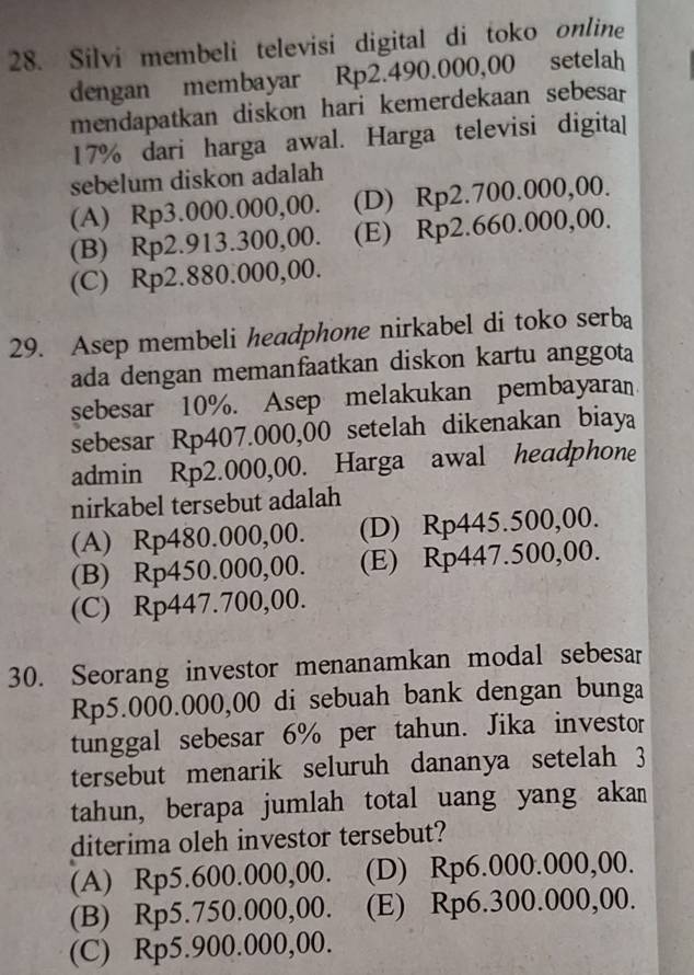 Silvi membeli televisi digital di toko online
dengan membayar Rp2.490.000,00 setelah
mendapatkan diskon hari kemerdekaan sebesar
17% dari harga awal. Harga televisi digita
sebelum diskon adalah
(A) Rp3.000.000,00. (D) Rp2.700.000,00.
(B) Rp2.913.300,00. (E) Rp2.660.000,00.
(C) Rp2.880.000,00.
29. Asep membeli headphone nirkabel di toko serba
ada dengan memanfaatkan diskon kartu anggota
sebesar 10%. Asep melakukan pembayaran
sebesar Rp407.000,00 setelah dikenakan biaya
admin Rp2.000,00. Harga awal headphone
nirkabel tersebut adalah
(A) Rp480.000,00. (D) Rp445.500,00.
(B) Rp450.000,00. (E) Rp447.500,00.
(C) Rp447.700,00.
30. Seorang investor menanamkan modal sebesar
Rp5.000.000,00 di sebuah bank dengan bunga
tunggal sebesar 6% per tahun. Jika investor
tersebut menarik seluruh dananya setelah 3
tahun, berapa jumlah total uang yang akan
diterima oleh investor tersebut?
(A) Rp5.600.000,00. (D) Rp6.000.000,00.
(B) Rp5.750.000,00. (E) Rp6.300.000,00.
(C) Rp5.900.000,00.