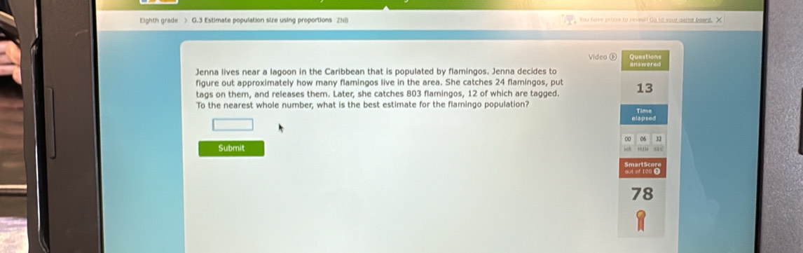 Eighth grade > G.3 Estimate population size using proportions ZNB You have prizes to reveel! Go to your asme beent, X 
Video ⑥ Questions 
answered 
Jenna lives near a lagoon in the Caribbean that is populated by flamingos. Jenna decides to 
figure out approximately how many flamingos live in the area. She catches 24 flamingos, put 13
tags on them, and releases them. Later, she catches 803 flamingos, 12 of which are tagged. 
To the nearest whole number, what is the best estimate for the flamingo population? 
Time 
□ 
elapsed 
00 05 3 
Submit xé 
out of 100 0
78