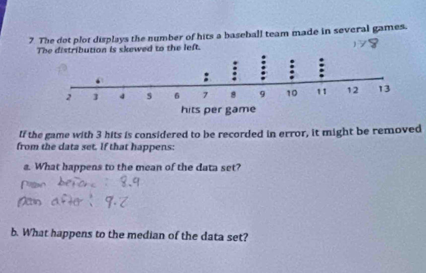 The dot plot displays the number of hits a baseball team made in several games. 
The distribution is skewed to the left. 
If the game with 3 hits is considered to be recorded in error, it might be removed 
from the data set. If that happens: 
a. What bappens to the mean of the data set? 
b. What happens to the median of the data set?