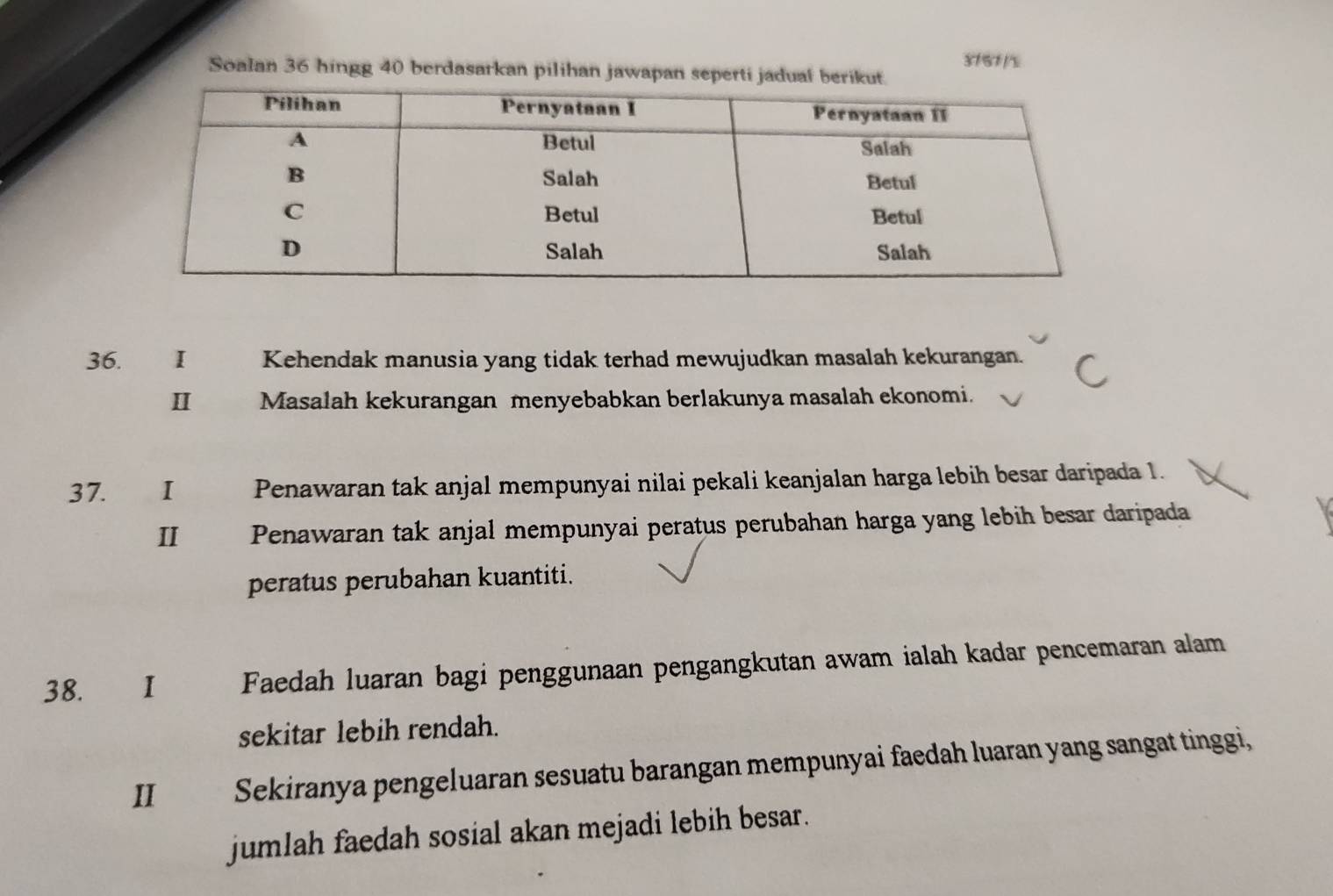 3151 /% 
Soalan 36 hingg 40 berdasarkan pilihan jawapan seperti jadual berikut. 
36. Kehendak manusia yang tidak terhad mewujudkan masalah kekurangan. 
I Masalah kekurangan menyebabkan berlakunya masalah ekonomi. 
37. €£I Penawaran tak anjal mempunyai nilai pekali keanjalan harga lebih besar daripada 1. 
II Penawaran tak anjal mempunyai peratus perubahan harga yang lebih besar daripada 
peratus perubahan kuantiti. 
38. I Faedah luaran bagi penggunaan pengangkutan awam ialah kadar pencemaran alam 
sekitar lebih rendah. 
II Sekiranya pengeluaran sesuatu barangan mempunyai faedah luaran yang sangat tinggi, 
jumlah faedah sosial akan mejadi lebih besar.