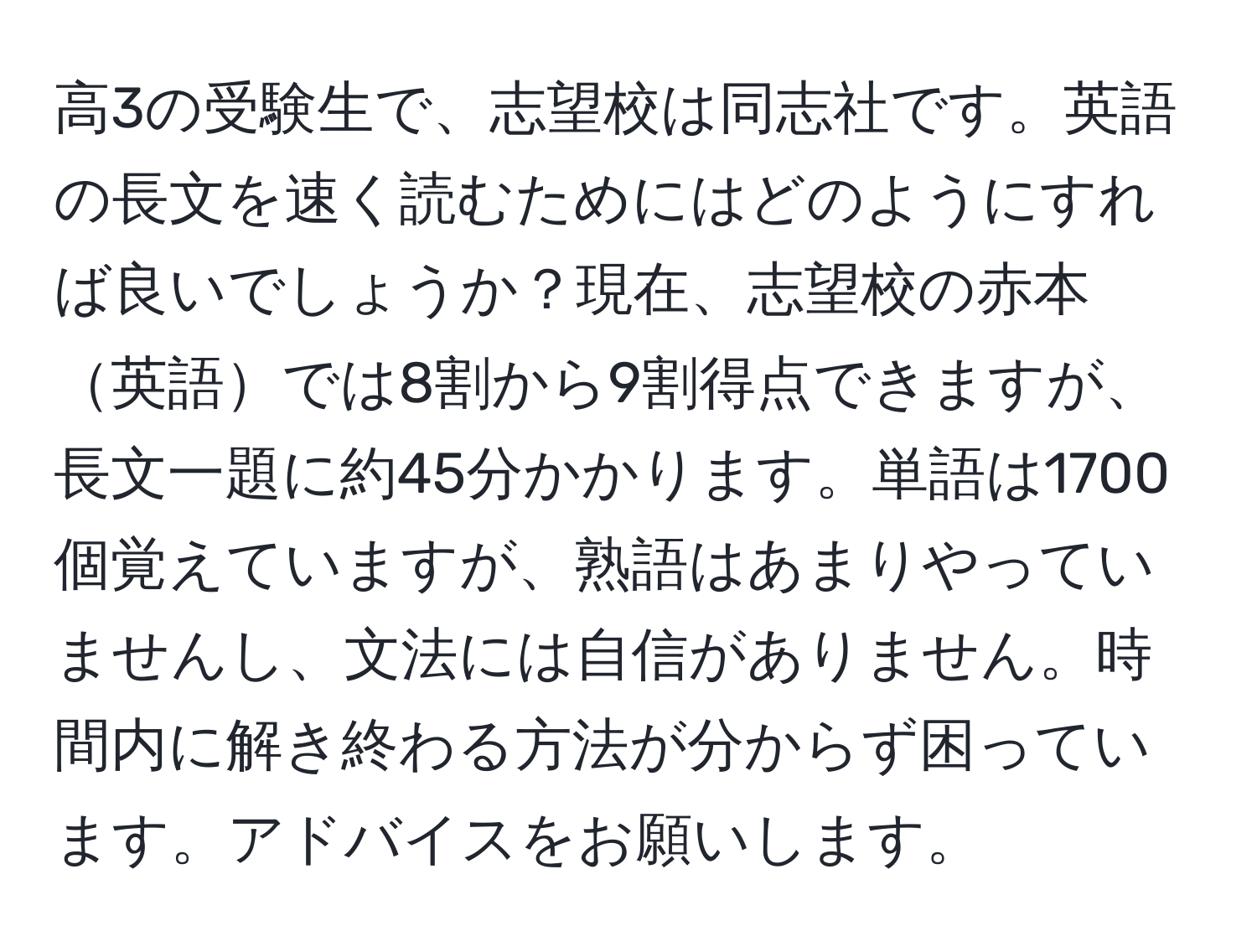 高3の受験生で、志望校は同志社です。英語の長文を速く読むためにはどのようにすれば良いでしょうか？現在、志望校の赤本英語では8割から9割得点できますが、長文一題に約45分かかります。単語は1700個覚えていますが、熟語はあまりやっていませんし、文法には自信がありません。時間内に解き終わる方法が分からず困っています。アドバイスをお願いします。