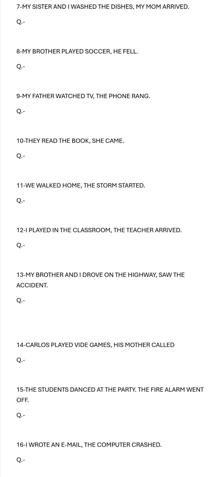 7-MY SISTER AND I WASHED THE DISHES, MY MOM ARRIVED. 
Q.- 
8-MY BROTHER PLAYED SOCCER, HE FELL. 
Q.- 
9-MY FATHER WATCHED TV, THE PHONE RANG. 
Q.- 
10-THEY READ THE BOOK, SHE CAME. 
Q.- 
11-WE WALKED HOME, THE STORM STARTED. 
Q.- 
12-I PLAYED IN THE CLASSROOM, THE TEACHER ARRIVED. 
Q.- 
13-MY BROTHER AND I DROVE ON THE HIGHWAY, SAW THE 
ACCIDENT. 
Q.- 
14-CARLOS PLAYED VIDE GAMES, HIS MOTHER CALLED 
Q.- 
15-THE STUDENTS DANCED AT THE PARTY. THE FIRE ALARM WENT 
OFF. 
Q.- 
16-I WROTE AN E-MAIL, THE COMPUTER CRASHED. 
Q.-