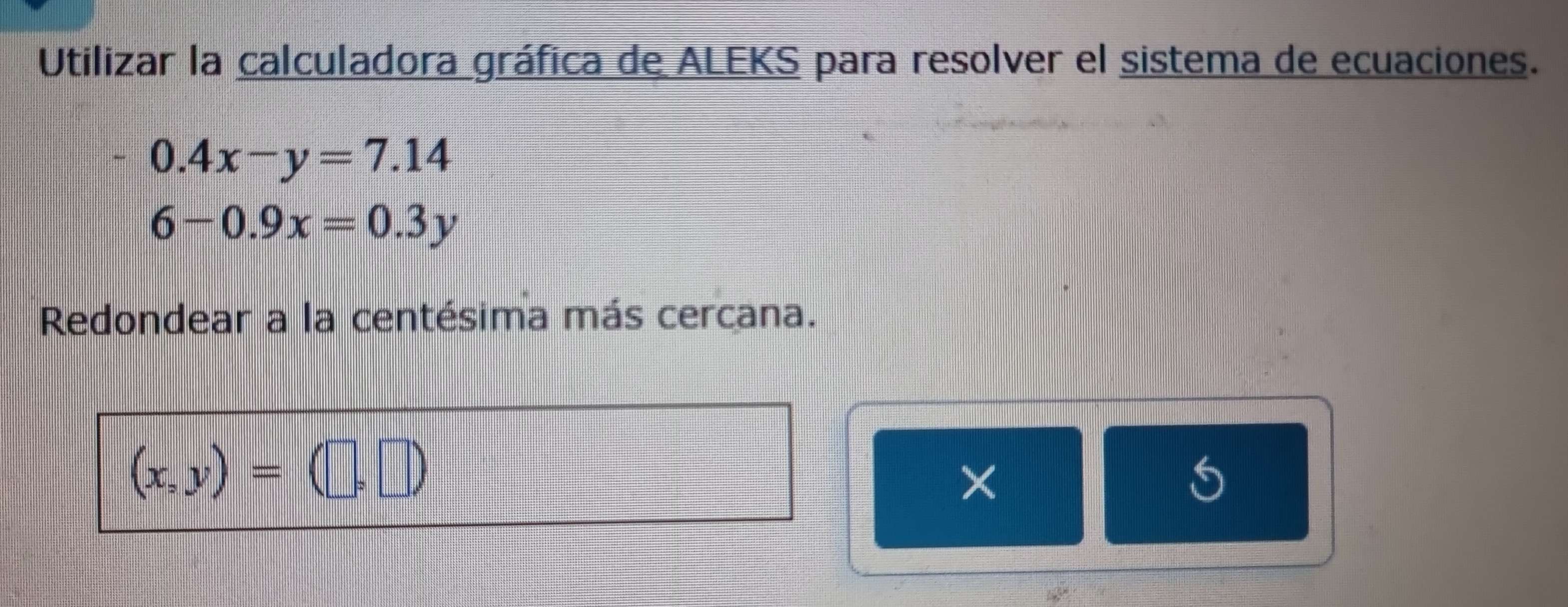 Utilizar la calculadora gráfica de ALEKS para resolver el sistema de ecuaciones.
0.4x-y=7.14
6-0.9x=0.3y
Redondear a la centésima más cercana.
(x,y)=(□ ,□ )
×
4