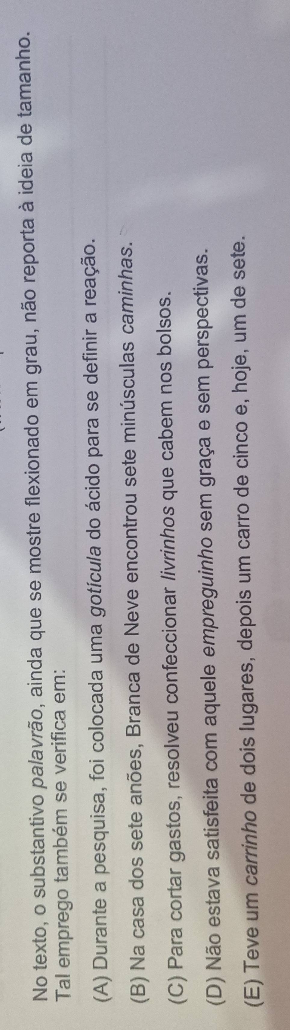 No texto, o substantivo palavrão, ainda que se mostre flexionado em grau, não reporta à ideia de tamanho.
Tal emprego também se verifica em:
(A) Durante a pesquisa, foi colocada uma gotícula do ácido para se definir a reação.
(B) Na casa dos sete anões, Branca de Neve encontrou sete minúsculas caminhas.
(C) Para cortar gastos, resolveu confeccionar livrinhos que cabem nos bolsos.
(D) Não estava satisfeita com aquele empreguinho sem graça e sem perspectivas.
(E) Teve um carrinho de dois lugares, depois um carro de cinco e, hoje, um de sete.