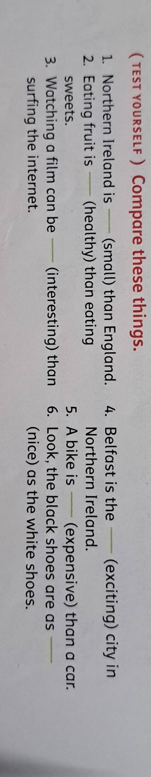 ( tesT youRsELF ) Compare these things. 
1. Northern Ireland is —— (small) than England. 4. Belfast is the —— (exciting) city in 
2. Eating fruit is —— (healthy) than eating Northern Ireland. 
sweets. 5. A bike is (expensive) than a car. 
3. Watching a film can be —— (interesting) than 6. Look, the black shoes are as_ 
surfing the internet. (nice) as the white shoes.
