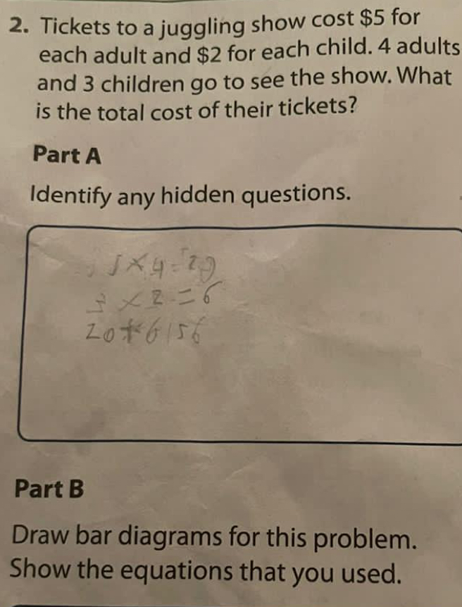 Tickets to a juggling show cost $5 for 
each adult and $2 for each child. 4 adults 
and 3 children go to see the show. What 
is the total cost of their tickets? 
Part A 
Identify any hidden questions. 
Part B 
Draw bar diagrams for this problem. 
Show the equations that you used.