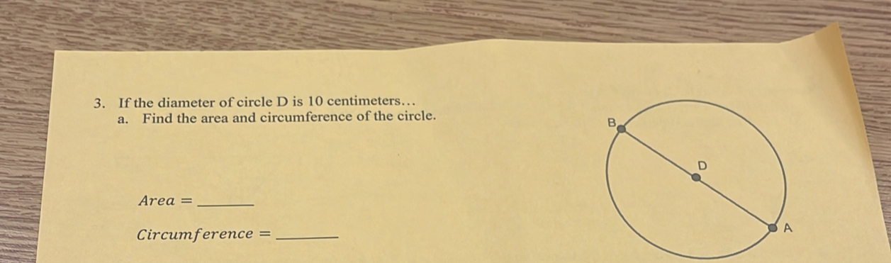 If the diameter of circle D is 10 centimeters… 
a. Find the area and circumference of the circle. 
Area =_ 
Circumference =_