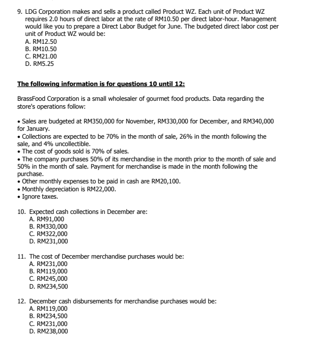 LDG Corporation makes and sells a product called Product WZ. Each unit of Product WZ
requires 2.0 hours of direct labor at the rate of RM10.50 per direct labor-hour. Management
would like you to prepare a Direct Labor Budget for June. The budgeted direct labor cost per
unit of Product WZ would be:
A. RM12.50
B. RM10.50
C. RM21.00
D. RM5.25
The following information is for questions 10 until 12:
BrassFood Corporation is a small wholesaler of gourmet food products. Data regarding the
store's operations follow:
Sales are budgeted at RM350,000 for November, RM330,000 for December, and RM340,000
for January.
Collections are expected to be 70% in the month of sale, 26% in the month following the
sale, and 4% uncollectible.
The cost of goods sold is 70% of sales.
The company purchases 50% of its merchandise in the month prior to the month of sale and
50% in the month of sale. Payment for merchandise is made in the month following the
purchase.
Other monthly expenses to be paid in cash are RM20,100.
Monthly depreciation is RM22,000.
Ignore taxes.
10. Expected cash collections in December are:
A. RM91,000
B. RM330,000
C. RM322,000
D. RM231,000
11. The cost of December merchandise purchases would be:
A. RM231,000
B. RM119,000
C. RM245,000
D. RM234,500
12. December cash disbursements for merchandise purchases would be:
A. RM119,000
B. RM234,500
C. RM231,000
D. RM238,000