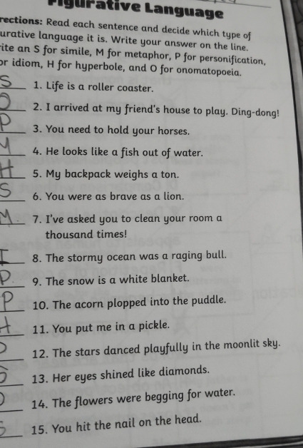 Pigurative Language_ 
rections: Read each sentence and decide which type of 
urative language it is. Write your answer on the line. 
rite an S for simile, M for metaphor, P for personification, 
or idiom, H for hyperbole, and O for onomatopoeia. 
_1. Life is a roller coaster. 
_2. I arrived at my friend's house to play. Ding-dong! 
_3. You need to hold your horses. 
_4. He looks like a fish out of water. 
_5. My backpack weighs a ton. 
_6. You were as brave as a lion. 
_7. I've asked you to clean your room a 
thousand times! 
_8. The stormy ocean was a raging bull. 
_ 
9. The snow is a white blanket. 
_10. The acorn plopped into the puddle. 
_11. You put me in a pickle. 
_ 
12. The stars danced playfully in the moonlit sky. 
_13. Her eyes shined like diamonds. 
_14. The flowers were begging for water. 
_ 
15. You hit the nail on the head.