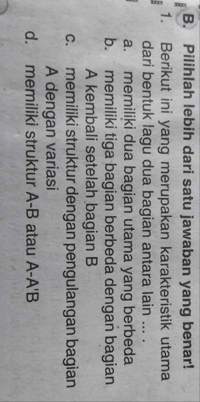 Pilihlah lebih dari satu jawaban yang benar!
1. Berikut ini yang merupakan karakteristik utama
.
dari bentuk lagu dua bagian antara lain ... .
a. memiliki dua bagian utama yang berbeda
b. memiliki tiga bagian berbeda dengan bagian
A kembali setelah bagian B
c. memiliki struktur dengan pengulangan bagian
A dengan variasi
d. memiliki struktur A-B atau A-A'B