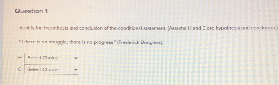 ldentify the hypothesis and conclusion of the conditional statement. (Assume H and C are hypothesis and conclusion.) 
“If there is no struggle, there is no progress.” (Frederick Douglass). 
H: Select Choice 
C: Select Choice