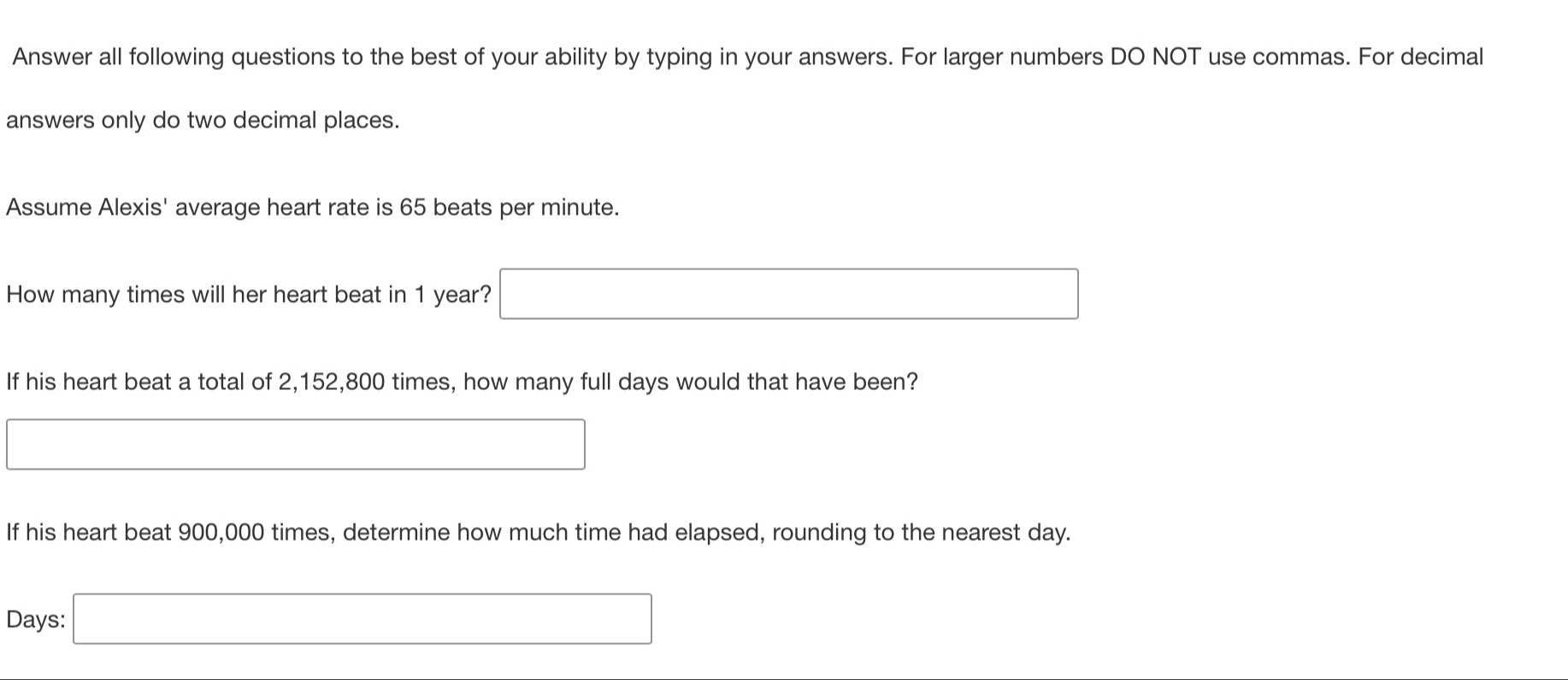 Answer all following questions to the best of your ability by typing in your answers. For larger numbers DO NOT use commas. For decimal 
answers only do two decimal places. 
Assume Alexis' average heart rate is 65 beats per minute. 
How many times will her heart beat in 1 year? □ 
If his heart beat a total of 2,152,800 times, how many full days would that have been? 
□ 
If his heart beat 900,000 times, determine how much time had elapsed, rounding to the nearest day.
Days : □