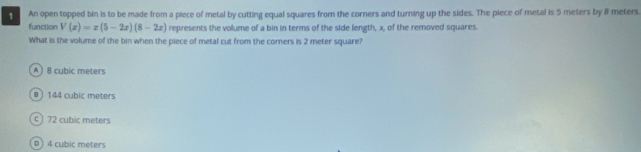 An open topped bin is to be made from a piece of metal by cutting equal squares from the corners and turning up the sides. The piece of metal is 5 meters by BI meters
function V(x)=x(5-2x)(8-2x) represents the volume of a bin in terms of the side length, x, of the removed squares.
What is the volume of the bin when the piece of metal cut from the corners is 2 meter square?
A ) 8 cubic meters
) 144 cubic meters
c ) 72 cubic meters
D 4 cubic meters