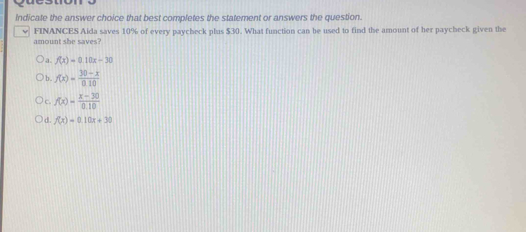 Indicate the answer choice that best completes the statement or answers the question.
FINANCES Aida saves 10% of every paycheck plus $30. What function can be used to find the amount of her paycheck given the
amount she saves?
a. f(x)=0.10x-30
b. f(x)= (30-x)/0.10 
c. f(x)= (x-30)/0.10 
d. f(x)=0.10x+30