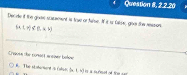 Question 8, 2.2.20
Decide if the given statement is true or false. If it is false, give the reason.
(u,t,v)∉  1,u,v
_
Choose the correct answer below
A The statement is false.  u,1,v is a subset of the set