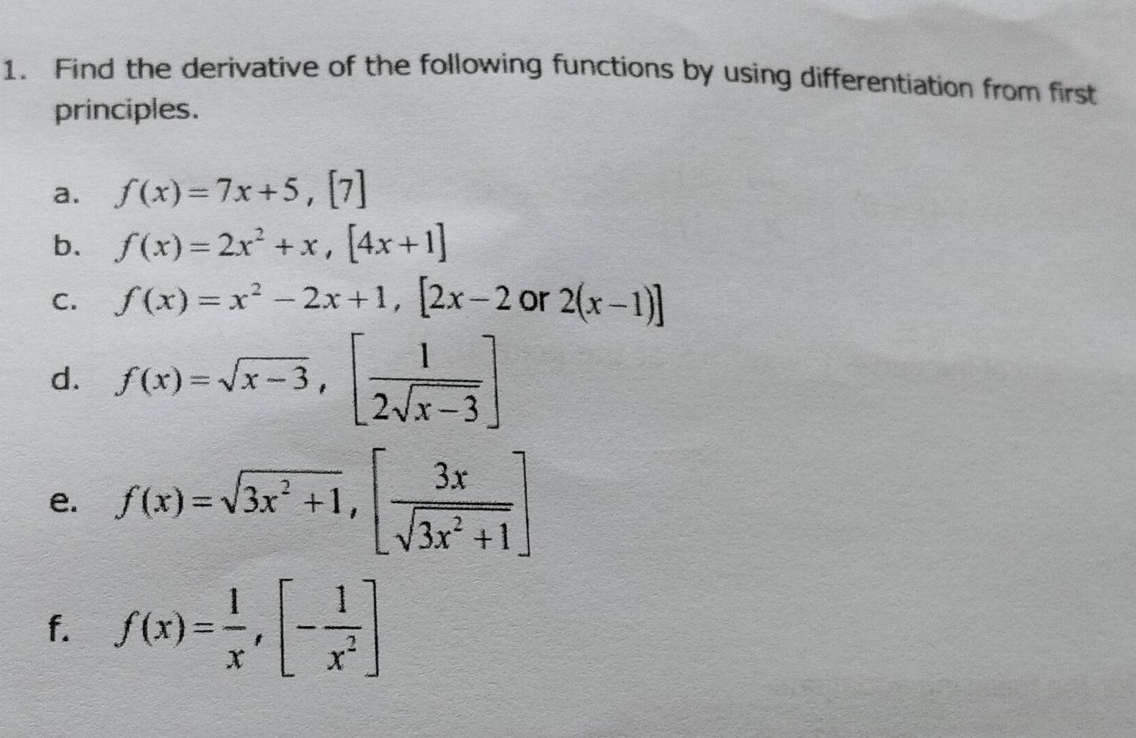 Find the derivative of the following functions by using differentiation from first 
principles. 
a. f(x)=7x+5, [7]
b. f(x)=2x^2+x, [4x+1]
C. f(x)=x^2-2x+1, [2x-2 or 2(x-1)]
d. f(x)=sqrt(x-3),[ 1/2sqrt(x-3) ]
e. f(x)=sqrt(3x^2+1), [ 3x/sqrt(3x^2+1) ]
f. f(x)= 1/x , [- 1/x^2 ]