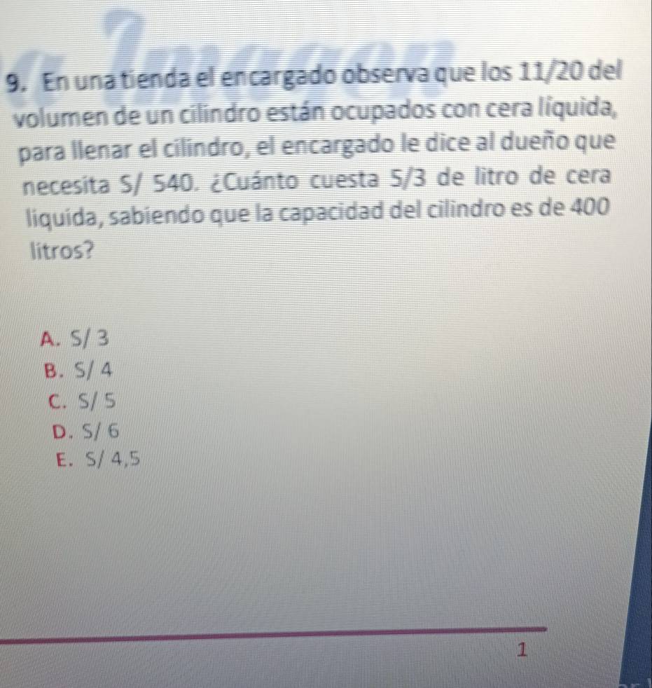 En una tienda el encargado observa que los 11/20 del
volumen de un cilindro están ocupados con cera líquida,
para llenar el cílindro, el encargado le dice al dueño que
necesita S/ 540. ¿Cuánto cuesta 5/3 de litro de cera
liquída, sabíendo que la capacidad del cilindro es de 400
litros?
A. S/ 3
B. S/ 4
C. S/ 5
D. S/ 6
E. S/ 4,5
1