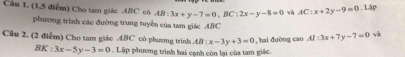 (1,5 điểm) Cho tam giác ABC có AB:3x+y-7=0, BC:2x-y-8=0 và AC:x+2y-9=0. Lập 
phương trình các đường trung tuyến của tam giác ABC
Câu 2, (2 điễm) Cho tam giác ABC có phương trình AB:x-3y+3=0 , hai đường cao AI:3x+7y-7=0 và
BK:3x-5y-3=0. Lập phương trình hai cạnh còn lại của tam giác.